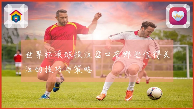 世界杯滚球投注盘口有哪些值得关注的技巧与策略