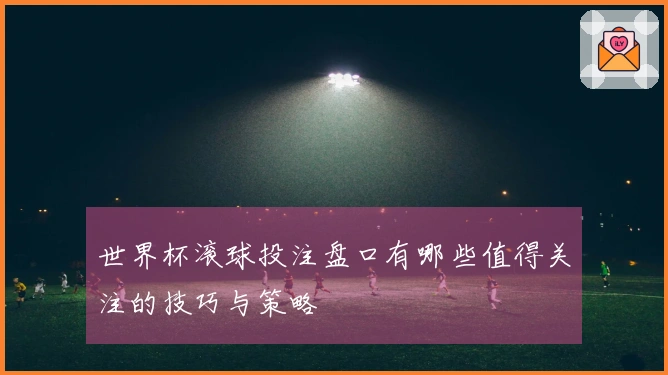 世界杯滚球投注盘口有哪些值得关注的技巧与策略